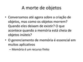 A morte de objetos
• Conversamos até agora sobre a criação de
objetos, mas como os objetos morrem?
Quando eles deixam de existir? O que
acontece quando a memória está cheia de
objetos inúteis?
• O gerenciamento de memória é essencial em
muitos aplicativos
– Memória é um recurso finito
 