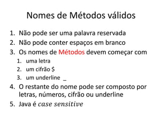 Nomes de Métodos válidos
1. Não pode ser uma palavra reservada
2. Não pode conter espaços em branco
3. Os nomes de Métodos devem começar com
1. uma letra
2. um cifrão $
3. um underline _
4. O restante do nome pode ser composto por
letras, números, cifrão ou underline
5. Java é 𝑐𝑎𝑠𝑒 𝑠𝑒𝑛𝑠𝑖𝑡𝑖𝑣𝑒
 