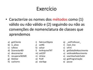 Exercício
• Caracterize os nomes dos métodos como (1)
válido ou não válido e (2) seguindo ou não as
convenções de nomenclatura de classes que
aprendemos
a) getCliente
b) is_ativo
c) isAtivo
d) $conectarBD
e) desconectar
f) recuperarNOME
g) Deletar
h) cachorro
i) fabricarObjeto
j) setR$
k) salvar
l) lerArquivoTXT
m) setCEP
n) isFalse
o) PLAY
p) starApp
q) _setProfessor_
r) next_line
s) isFim
t) getDataDeNascimento
u) setAnodeNascimento
v) voarVoarSubirSubir
w) getProgramação
x) pause
 