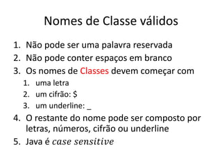 Nomes de Classe válidos
1. Não pode ser uma palavra reservada
2. Não pode conter espaços em branco
3. Os nomes de Classes devem começar com
1. uma letra
2. um cifrão: $
3. um underline: _
4. O restante do nome pode ser composto por
letras, números, cifrão ou underline
5. Java é 𝑐𝑎𝑠𝑒 𝑠𝑒𝑛𝑠𝑖𝑡𝑖𝑣𝑒
 