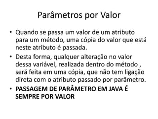 Parâmetros por Valor
• Quando se passa um valor de um atributo
para um método, uma cópia do valor que está
neste atributo é passada.
• Desta forma, qualquer alteração no valor
dessa variável, realizada dentro do método ,
será feita em uma cópia, que não tem ligação
direta com o atributo passado por parâmetro.
• PASSAGEM DE PARÂMETRO EM JAVA É
SEMPRE POR VALOR
 