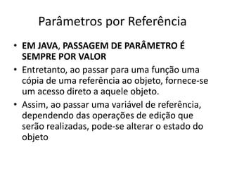 Parâmetros por Referência
• EM JAVA, PASSAGEM DE PARÂMETRO É
SEMPRE POR VALOR
• Entretanto, ao passar para uma função uma
cópia de uma referência ao objeto, fornece-se
um acesso direto a aquele objeto.
• Assim, ao passar uma variável de referência,
dependendo das operações de edição que
serão realizadas, pode-se alterar o estado do
objeto
 