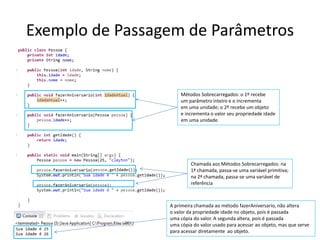 Exemplo de Passagem de Parâmetros
Métodos Sobrecarregados: o 1º recebe
um parâmetro inteiro e o incrementa
em uma unidade; o 2º recebe um objeto
e incrementa o valor seu propriedade idade
em uma unidade.
Chamada aos Métodos Sobrecarregados: na
1ª chamada, passa-se uma variável primitiva;
na 2ª chamada, passa-se uma variável de
referência
A primeira chamada ao método fazerAniversario, não altera
o valor da propriedade idade no objeto, pois é passada
uma cópia do valor. A segunda altera, pois é passada
uma cópia do valor usado para acessar ao objeto, mas que serve
para acessar diretamente ao objeto.
 