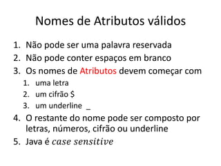 Nomes de Atributos válidos
1. Não pode ser uma palavra reservada
2. Não pode conter espaços em branco
3. Os nomes de Atributos devem começar com
1. uma letra
2. um cifrão $
3. um underline _
4. O restante do nome pode ser composto por
letras, números, cifrão ou underline
5. Java é 𝑐𝑎𝑠𝑒 𝑠𝑒𝑛𝑠𝑖𝑡𝑖𝑣𝑒
 