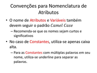 Convenções para Nomenclatura de
Atributos
• O nome de Atributos e Variáveis também
devem seguir o padrão 𝐶𝑎𝑚𝑒𝑙 𝐶𝑎𝑠𝑒
– Recomenda-se que os nomes sejam curtos e
significativos
• No caso de Constantes, utiliza-se apenas caixa
alta.
– Para as Constantes com múltiplas palavras em seu
nome, utiliza-se underline para separar as
palavras.
 