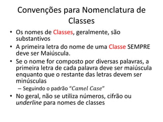 Convenções para Nomenclatura de
Classes
• Os nomes de Classes, geralmente, são
substantivos
• A primeira letra do nome de uma Classe SEMPRE
deve ser Maiúscula.
• Se o nome for composto por diversas palavras, a
primeira letra de cada palavra deve ser maiúscula
enquanto que o restante das letras devem ser
minúsculas
– Seguindo o padrão “𝐶𝑎𝑚𝑒𝑙 𝐶𝑎𝑠𝑒”
• No geral, não se utiliza números, cifrão ou
underline para nomes de classes
 