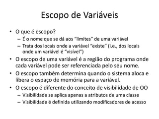Escopo de Variáveis
• O que é escopo?
– É o nome que se dá aos “limites” de uma variável
– Trata dos locais onde a variável “existe” (i.e., dos locais
onde um variável é “visível”)
• O escopo de uma variável é a região do programa onde
cada variável pode ser referenciada pelo seu nome.
• O escopo também determina quando o sistema aloca e
libera o espaço de memória para a variável.
• O escopo é diferente do conceito de visibilidade de OO
– Visibilidade se aplica apenas a atributos de uma classe
– Visibilidade é definida utilizando modificadores de acesso
 