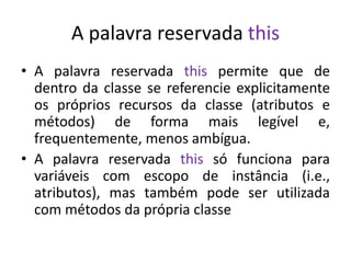 A palavra reservada this
• A palavra reservada this permite que de
dentro da classe se referencie explicitamente
os próprios recursos da classe (atributos e
métodos) de forma mais legível e,
frequentemente, menos ambígua.
• A palavra reservada this só funciona para
variáveis com escopo de instância (i.e.,
atributos), mas também pode ser utilizada
com métodos da própria classe
 