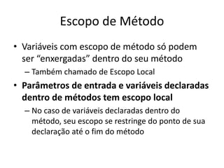 Escopo de Método
• Variáveis com escopo de método só podem
ser “enxergadas” dentro do seu método
– Também chamado de Escopo Local
• Parâmetros de entrada e variáveis declaradas
dentro de métodos tem escopo local
– No caso de variáveis declaradas dentro do
método, seu escopo se restringe do ponto de sua
declaração até o fim do método
 