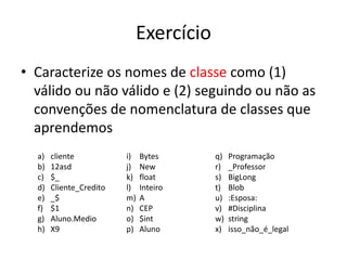 Exercício
• Caracterize os nomes de classe como (1)
válido ou não válido e (2) seguindo ou não as
convenções de nomenclatura de classes que
aprendemos
a) cliente
b) 12asd
c) $_
d) Cliente_Credito
e) _$
f) $1
g) Aluno.Medio
h) X9
i) Bytes
j) New
k) float
l) Inteiro
m) A
n) CEP
o) $int
p) Aluno
q) Programação
r) _Professor
s) BigLong
t) Blob
u) :Esposa:
v) #Disciplina
w) string
x) isso_não_é_legal
 