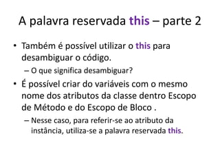 A palavra reservada this – parte 2
• Também é possível utilizar o this para
desambiguar o código.
– O que significa desambiguar?
• É possível criar do variáveis com o mesmo
nome dos atributos da classe dentro Escopo
de Método e do Escopo de Bloco .
– Nesse caso, para referir-se ao atributo da
instância, utiliza-se a palavra reservada this.
 