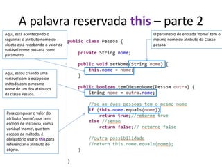 A palavra reservada this – parte 2
Aqui, está acontecendo o
seguinte: o atributo nome do
objeto está recebendo o valor da
variável nome passada como
parâmetro
O parâmetro de entrada ‘nome’ tem o
mesmo nome do atributo da Classe
pessoa.
Aqui, estou criando uma
variável com o escopo de
método com o mesmo
nome de um dos atributos
da classe Pessoa.
Para comparar o valor do
atributo ‘nome’, que tem
escopo de instância, com a
variável ‘nome’, que tem
escopo de método, é
obrigatório usar o this para
referenciar o atributo do
objeto.
 