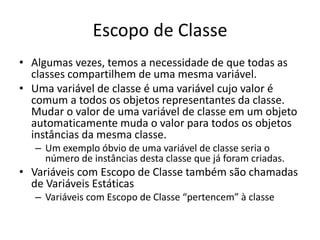 Escopo de Classe
• Algumas vezes, temos a necessidade de que todas as
classes compartilhem de uma mesma variável.
• Uma variável de classe é uma variável cujo valor é
comum a todos os objetos representantes da classe.
Mudar o valor de uma variável de classe em um objeto
automaticamente muda o valor para todos os objetos
instâncias da mesma classe.
– Um exemplo óbvio de uma variável de classe seria o
número de instâncias desta classe que já foram criadas.
• Variáveis com Escopo de Classe também são chamadas
de Variáveis Estáticas
– Variáveis com Escopo de Classe “pertencem” à classe
 