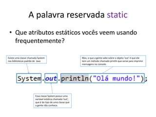 A palavra reservada static
• Que atributos estáticos vocês veem usando
frequentemente?
Existe uma classe chamada System
nas bibliotecas padrão de Java
Essa classe System possui uma
variável estática chamada ‘out’,
que é do tipo de uma classe que
a gente não conhece.
Mas, o que a gente sabe sobre o objeto ‘out’ é que ele
tem um método chamado println que serve para imprimir
mensagens no console.
 