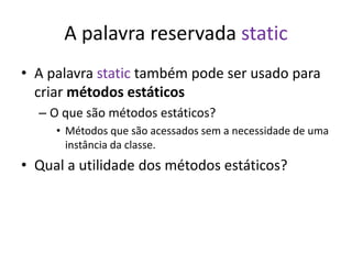 A palavra reservada static
• A palavra static também pode ser usado para
criar métodos estáticos
– O que são métodos estáticos?
• Métodos que são acessados sem a necessidade de uma
instância da classe.
• Qual a utilidade dos métodos estáticos?
 