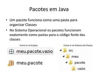Pacotes em Java
• Um pacote funciona como uma pasta para
organizar Classes
• No Sistema Operacional os pacotes funcionam
exatamente como pastas para o código fonte das
classes
Como é no Eclipse Como é no Sistema de Pastas
 