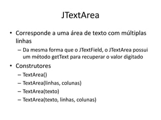 JTextArea
• Corresponde a uma área de texto com múltiplas
linhas
– Da mesma forma que o JTextField, o JTextArea possui
um método getText para recuperar o valor digitado
• Construtores
– TextArea()
– TextArea(linhas, colunas)
– TextArea(texto)
– TextArea(texto, linhas, colunas)
 