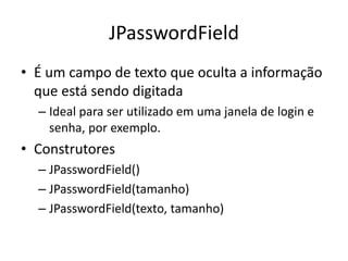 JPasswordField
• É um campo de texto que oculta a informação
que está sendo digitada
– Ideal para ser utilizado em uma janela de login e
senha, por exemplo.
• Construtores
– JPasswordField()
– JPasswordField(tamanho)
– JPasswordField(texto, tamanho)
 