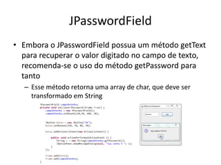 JPasswordField
• Embora o JPasswordField possua um método getText
para recuperar o valor digitado no campo de texto,
recomenda-se o uso do método getPassword para
tanto
– Esse método retorna uma array de char, que deve ser
transformado em String
 