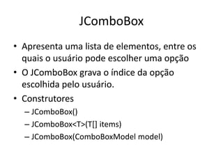JComboBox
• Apresenta uma lista de elementos, entre os
quais o usuário pode escolher uma opção
• O JComboBox grava o índice da opção
escolhida pelo usuário.
• Construtores
– JComboBox()
– JComboBox<T>(T[] items)
– JComboBox(ComboBoxModel model)
 