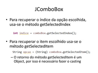 JComboBox
• Para recuperar o índice da opção escolhida,
usa-se o método getSelectedIndex
• Para recuperar o item escolhido usa-se o
método getSelectedItem
– O retorno do método getSelectedItem é um
Object, por isso é necessário fazer o casting
 