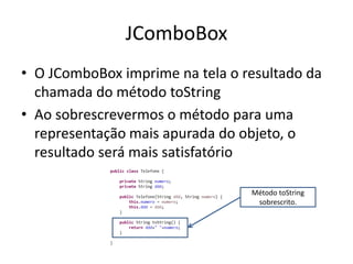JComboBox
• O JComboBox imprime na tela o resultado da
chamada do método toString
• Ao sobrescrevermos o método para uma
representação mais apurada do objeto, o
resultado será mais satisfatório
Método toString
sobrescrito.
 