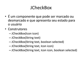 JCheckBox
• É um componente que pode ser marcado ou
desmarcado e que apresenta seu estado para
o usuário
• Construtores
– JCheckBox(Icon icon)
– JCheckBox(String text)
– JCheckBox(String text, boolean selected)
– JCheckBox(String text, Icon icon)
– JCheckBox(String text, Icon icon, boolean selected)
 