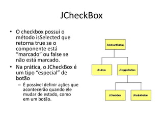 JCheckBox
• O checkbox possui o
método isSelected que
retorna true se o
componente está
“marcado” ou false se
não está marcado.
• Na prática, o JCheckBox é
um tipo “especial” de
botão
– É possível definir ações que
acontecerão quando ele
mudar de estado, como
em um botão.
 