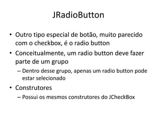 JRadioButton
• Outro tipo especial de botão, muito parecido
com o checkbox, é o radio button
• Conceitualmente, um radio button deve fazer
parte de um grupo
– Dentro desse grupo, apenas um radio button pode
estar selecionado
• Construtores
– Possui os mesmos construtores do JCheckBox
 