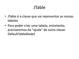 JTable
• JTable é a classe que vai representar as nossas
tabelas
• Para poder criar uma tabela, entretanto,
precisaremos da “ajuda” de outra classe:
DefaultTableModel
 