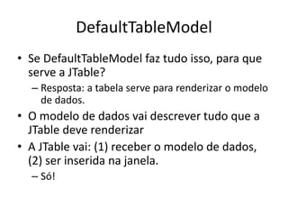 DefaultTableModel
• Se DefaultTableModel faz tudo isso, para que
serve a JTable?
– Resposta: a tabela serve para renderizar o modelo
de dados.
• O modelo de dados vai descrever tudo que a
JTable deve renderizar
• A JTable vai: (1) receber o modelo de dados,
(2) ser inserida na janela.
– Só!
 