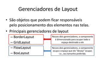 Gerenciadores de Layout
• São objetos que podem ficar responsáveis
pelo posicionamento dos elementos nas telas.
• Principais gerenciadores de layout
– BorderLayout
– GridLayout
– FlowLayout
– BoxLayout
Nesses dois gerenciadores, o componente
é dimensionado para ocupar todo o
espaço destinado a ele
Nesses dois gerenciadores, o componente
ocupa o espaço que ele “deseja” ocupar,
i.e., seu tamanho preferido.
 