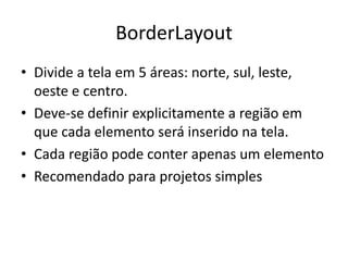 BorderLayout
• Divide a tela em 5 áreas: norte, sul, leste,
oeste e centro.
• Deve-se definir explicitamente a região em
que cada elemento será inserido na tela.
• Cada região pode conter apenas um elemento
• Recomendado para projetos simples
 