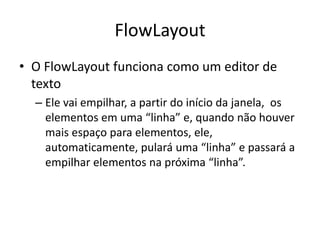 FlowLayout
• O FlowLayout funciona como um editor de
texto
– Ele vai empilhar, a partir do início da janela, os
elementos em uma “linha” e, quando não houver
mais espaço para elementos, ele,
automaticamente, pulará uma “linha” e passará a
empilhar elementos na próxima “linha”.
 