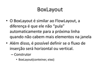BoxLayout
• O BoxLayout é similar ao FlowLayout, a
diferença é que ele não “pula”
automaticamente para a próxima linha
quando não cabem mais elementos na janela
• Além disso, é possível definir se o fluxo de
inserção será horizontal ou vertical.
– Construtor
• BoxLayout(conteiner, eixo)
 