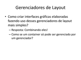 Gerenciadores de Layout
• Como criar interfaces gráficas elaboradas
fazendo uso desses gerenciadores de layout
mais simples?
– Resposta: Combinando eles!
– Como se um container só pode ser gerenciado por
um gerenciador?
 