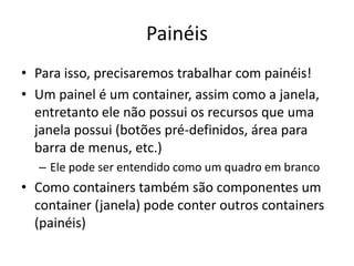 Painéis
• Para isso, precisaremos trabalhar com painéis!
• Um painel é um container, assim como a janela,
entretanto ele não possui os recursos que uma
janela possui (botões pré-definidos, área para
barra de menus, etc.)
– Ele pode ser entendido como um quadro em branco
• Como containers também são componentes um
container (janela) pode conter outros containers
(painéis)
 