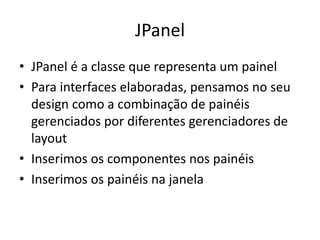 JPanel
• JPanel é a classe que representa um painel
• Para interfaces elaboradas, pensamos no seu
design como a combinação de painéis
gerenciados por diferentes gerenciadores de
layout
• Inserimos os componentes nos painéis
• Inserimos os painéis na janela
 