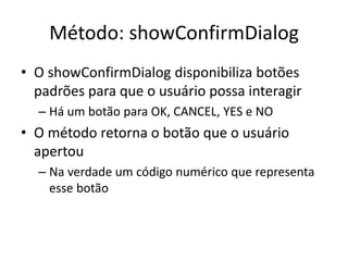 Método: showConfirmDialog
• O showConfirmDialog disponibiliza botões
padrões para que o usuário possa interagir
– Há um botão para OK, CANCEL, YES e NO
• O método retorna o botão que o usuário
apertou
– Na verdade um código numérico que representa
esse botão
 
