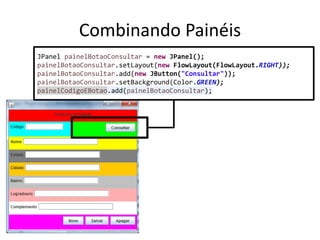 Combinando Painéis
JPanel painelBotaoConsultar = new JPanel();
painelBotaoConsultar.setLayout(new FlowLayout(FlowLayout.RIGHT));
painelBotaoConsultar.add(new JButton("Consultar"));
painelBotaoConsultar.setBackground(Color.GREEN);
painelCodigoEBotao.add(painelBotaoConsultar);
 