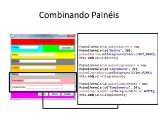 Combinando Painéis
PainelFormulario painelBairro = new
PainelFormulario("Bairro", 20);
painelBairro.setBackground(Color.LIGHT_GRAY);
this.add(painelBairro);
PainelFormulario painelLogradouro = new
PainelFormulario("Logradouro", 20);
painelLogradouro.setBackground(Color.PINK);
this.add(painelLogradouro);
PainelFormulario painelComplemento = new
PainelFormulario("Complemento", 20);
painelComplemento.setBackground(Color.WHITE);
this.add(painelComplemento);
 