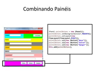 Combinando Painéis
JPanel painelBotoes = new JPanel();
painelBotoes.setBackground(Color.MAGENTA);
painelBotoes.setLayout(new
FlowLayout(FlowLayout.RIGHT));
painelBotoes.add(new JButton("Novo"));
painelBotoes.add(new JButton("Salvar"));
painelBotoes.add(new JButton("Apagar"));
this.add(painelBotoes);
 
