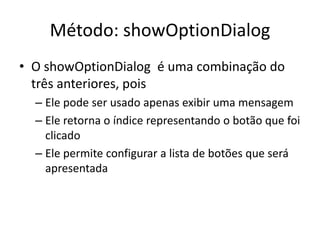 Método: showOptionDialog
• O showOptionDialog é uma combinação do
três anteriores, pois
– Ele pode ser usado apenas exibir uma mensagem
– Ele retorna o índice representando o botão que foi
clicado
– Ele permite configurar a lista de botões que será
apresentada
 