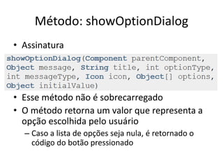 Método: showOptionDialog
• Assinatura
• Esse método não é sobrecarregado
• O método retorna um valor que representa a
opção escolhida pelo usuário
– Caso a lista de opções seja nula, é retornado o
código do botão pressionado
 