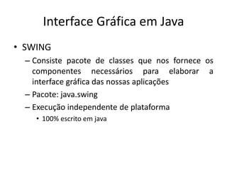 Interface Gráfica em Java
• SWING
– Consiste pacote de classes que nos fornece os
componentes necessários para elaborar a
interface gráfica das nossas aplicações
– Pacote: java.swing
– Execução independente de plataforma
• 100% escrito em java
 