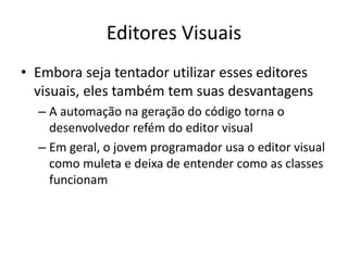 Editores Visuais
• Embora seja tentador utilizar esses editores
visuais, eles também tem suas desvantagens
– A automação na geração do código torna o
desenvolvedor refém do editor visual
– Em geral, o jovem programador usa o editor visual
como muleta e deixa de entender como as classes
funcionam
 