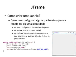 JFrame
• Como criar uma Janela?
– Devemos configurar alguns parâmetros para a
Janela ter alguma identidade
• setSize: configura as dimensões da janela
• setVisible: torna a janela visível
• setDefaultCloseOperation: determina o
que acontecerá quando o botão fechar for
pressionado
 