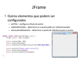 JFrame
• Outros elementos que podem ser
configurados
– setTitle – configura o título da janela
– setResibleVisible – determina se a janela pode ser redimencionada
– setLocationRelativeTo – determina o ponto de referência para o centro
 