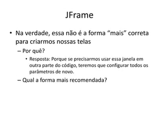 JFrame
• Na verdade, essa não é a forma “mais” correta
para criarmos nossas telas
– Por quê?
• Resposta: Porque se precisarmos usar essa janela em
outra parte do código, teremos que configurar todos os
parâmetros de novo.
– Qual a forma mais recomendada?
 
