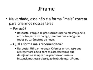 JFrame
• Na verdade, essa não é a forma “mais” correta
para criarmos nossas telas
– Por quê?
• Resposta: Porque se precisarmos usar a mesma janela
em outra parte do código, teremos que configurar
todos os parâmetros de novo.
– Qual a forma mais recomendada?
• Resposta: Utilizar herança. Criamos uma classe que
representará a tela com as características que
desejamos e sempre que precisarmos usá-la
instanciamos essa classe, ao invés de usar JFrame
 